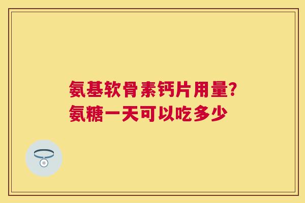 氨基软骨素钙片用量？氨糖一天可以吃多少