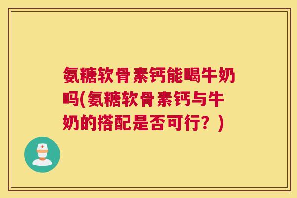 氨糖软骨素钙能喝牛奶吗(氨糖软骨素钙与牛奶的搭配是否可行？)