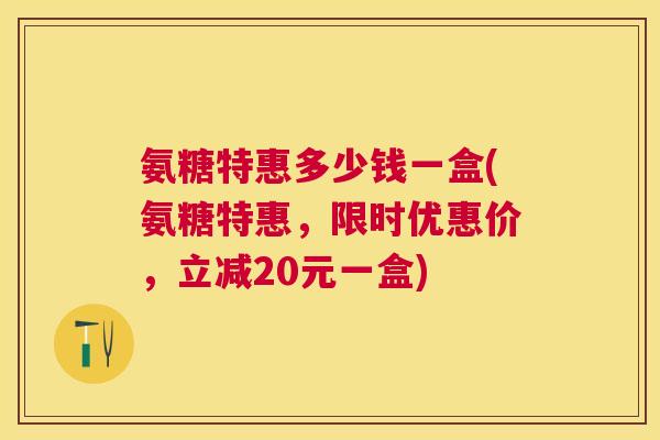 氨糖特惠多少钱一盒(氨糖特惠，限时优惠价，立减20元一盒)