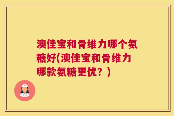 澳佳宝和骨维力哪个氨糖好(澳佳宝和骨维力哪款氨糖更优？)