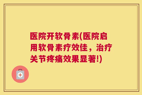 医院开软骨素(医院启用软骨素疗效佳，治疗关节疼痛效果显著!)