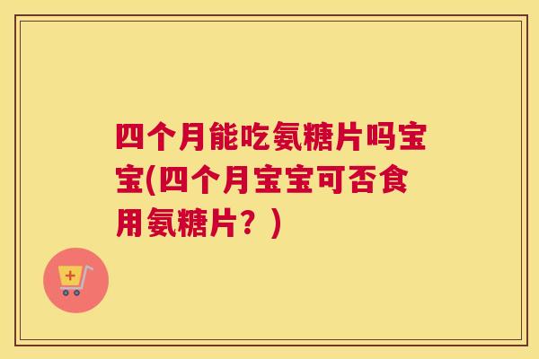 四个月能吃氨糖片吗宝宝(四个月宝宝可否食用氨糖片？)