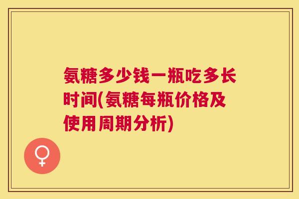氨糖多少钱一瓶吃多长时间(氨糖每瓶价格及使用周期分析)