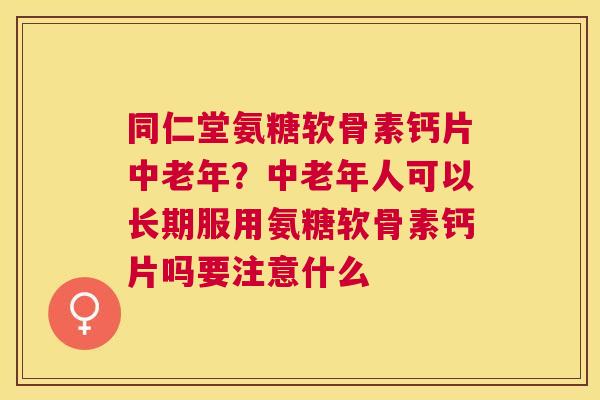 同仁堂氨糖软骨素钙片中老年？中老年人可以长期服用氨糖软骨素钙片吗要注意什么