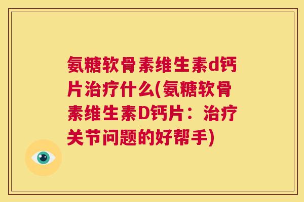 氨糖软骨素维生素d钙片治疗什么(氨糖软骨素维生素D钙片：治疗关节问题的好帮手)