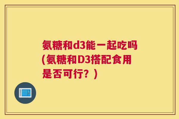 氨糖和d3能一起吃吗(氨糖和D3搭配食用是否可行？)
