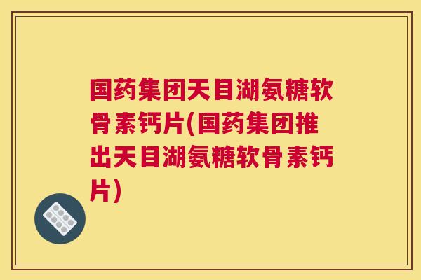 国药集团天目湖氨糖软骨素钙片(国药集团推出天目湖氨糖软骨素钙片)