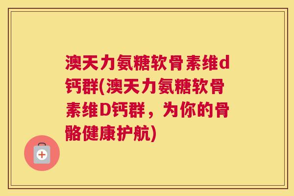 澳天力氨糖软骨素维d钙群(澳天力氨糖软骨素维D钙群，为你的骨骼健康护航)