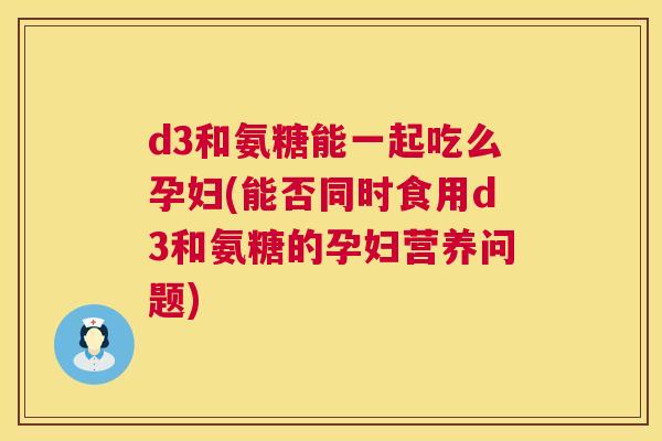 d3和氨糖能一起吃么孕妇(能否同时食用d3和氨糖的孕妇营养问题)