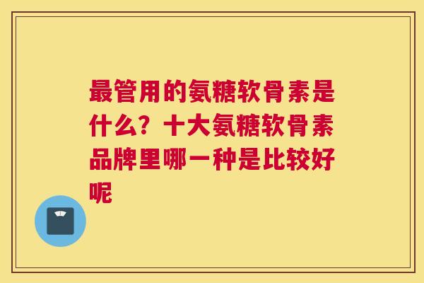 最管用的氨糖软骨素是什么？十大氨糖软骨素品牌里哪一种是比较好呢