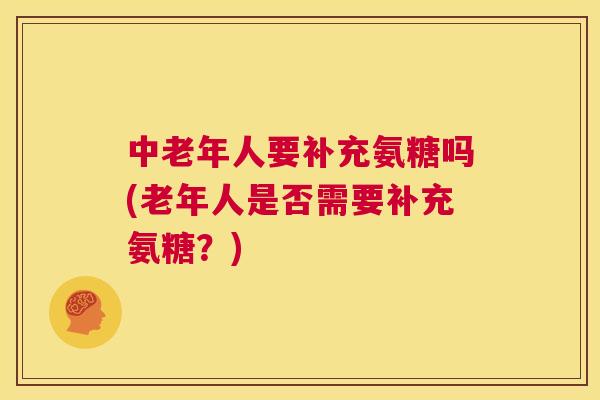 中老年人要补充氨糖吗(老年人是否需要补充氨糖?)