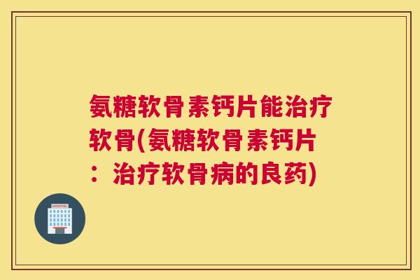 氨糖软骨素钙片能治疗软骨(氨糖软骨素钙片：治疗软骨病的良药)