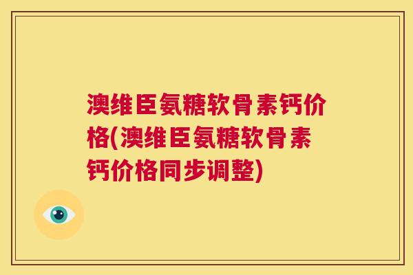 澳维臣氨糖软骨素钙价格(澳维臣氨糖软骨素钙价格同步调整)