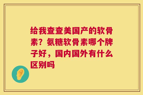 给我查查美国产的软骨素？氨糖软骨素哪个牌子好，国内国外有什么区别吗