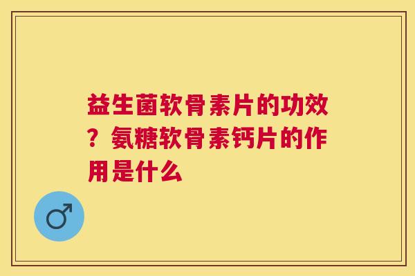 益生菌软骨素片的功效?氨糖软骨素钙片的作用是什么 益生菌软骨素片的功效?氨糖软骨素钙片的作用是什么
