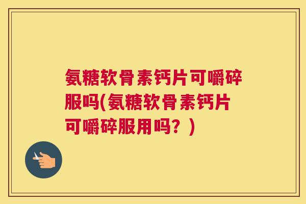 氨糖软骨素钙片可嚼碎服吗(氨糖软骨素钙片可嚼碎服用吗？)