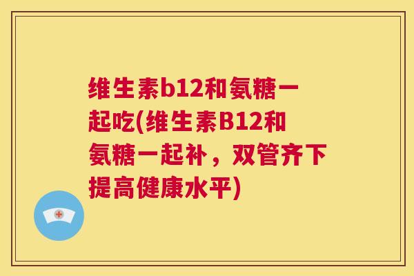 维生素b12和氨糖一起吃(维生素B12和氨糖一起补，双管齐下提高健康水平)