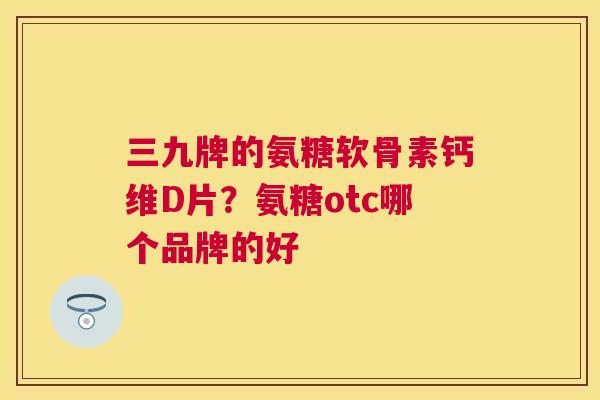 三九牌的氨糖软骨素钙维D片？氨糖otc哪个品牌的好