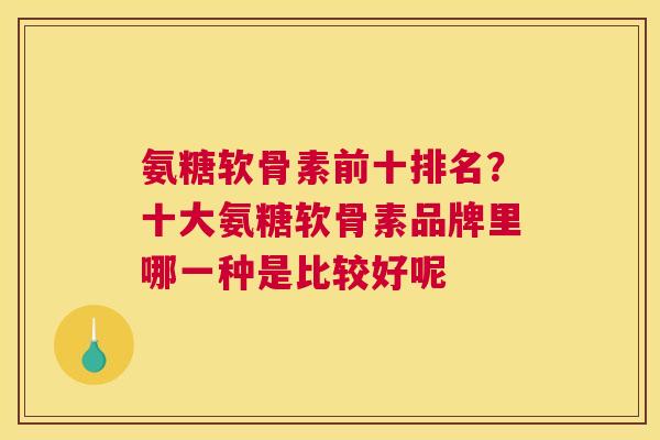 氨糖软骨素前十排名？十大氨糖软骨素品牌里哪一种是比较好呢