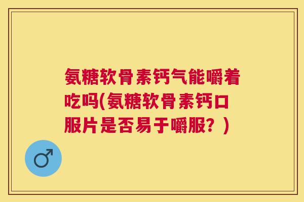 氨糖软骨素钙气能嚼着吃吗(氨糖软骨素钙口服片是否易于嚼服？)