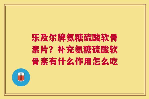乐及尔牌氨糖硫酸软骨素片？补充氨糖硫酸软骨素有什么作用怎么吃
