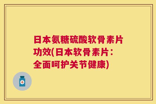 日本氨糖硫酸软骨素片功效(日本软骨素片：全面呵护关节健康)
