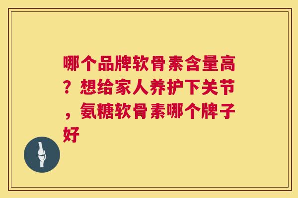 哪个品牌软骨素含量高？想给家人养护下关节，氨糖软骨素哪个牌子好