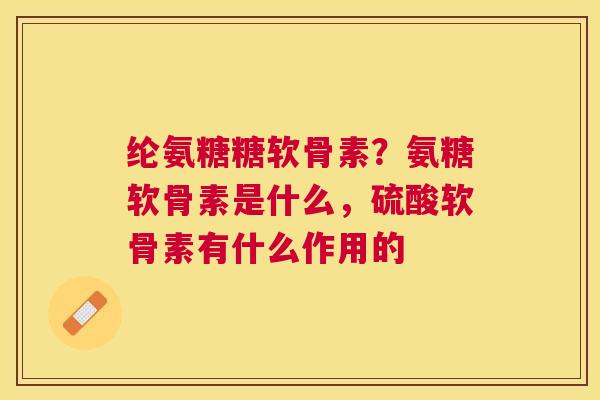 纶氨糖糖软骨素？氨糖软骨素是什么，硫酸软骨素有什么作用的