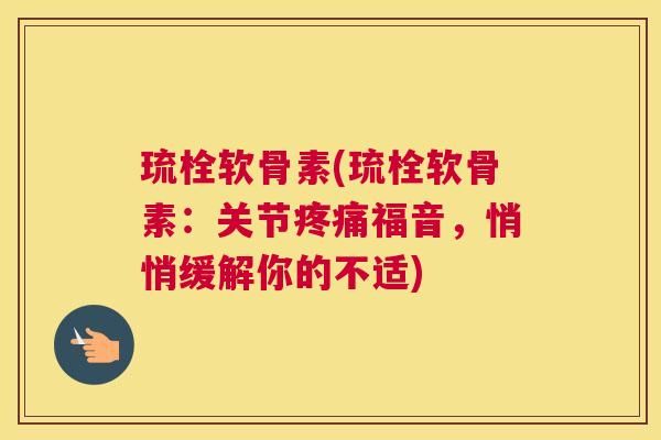 琉栓软骨素(琉栓软骨素：关节疼痛福音，悄悄缓解你的不适)