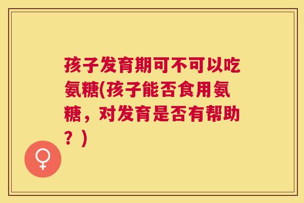 孩子发育期可不可以吃氨糖(孩子能否食用氨糖,对发育是否有帮助?) 孩子发育期可不可以吃氨糖(孩子能否食用氨糖,对发育是否有帮助?)