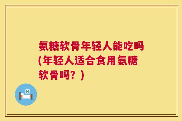 氨糖软骨年轻人能吃吗(年轻人适合食用氨糖软骨吗？)