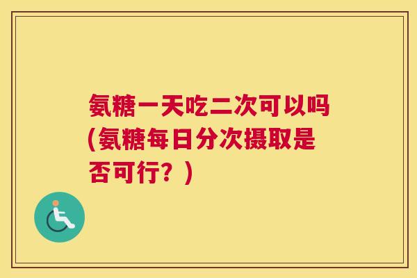 氨糖一天吃二次可以吗(氨糖每日分次摄取是否可行？)