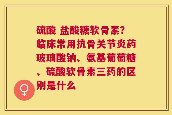 硫酸 盐酸糖软骨素？临床常用抗骨关节炎药玻璃酸钠、氨基葡萄糖、硫酸软骨素三药的区别是什么