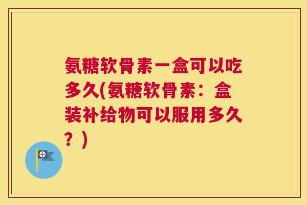 氨糖软骨素一盒可以吃多久(氨糖软骨素:盒装补给物可以服用多久?) 氨糖软骨素一盒可以吃多久(氨糖软骨素:盒装补给物可以服用多久?)