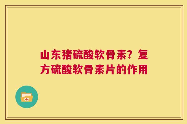 山东猪硫酸软骨素?复方硫酸软骨素片的作用
