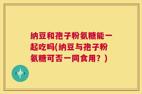 纳豆和孢子粉氨糖能一起吃吗(纳豆与孢子粉氨糖可否一同食用？)
