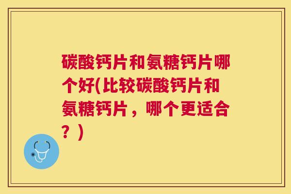 碳酸钙片和氨糖钙片哪个好(比较碳酸钙片和氨糖钙片，哪个更适合？)