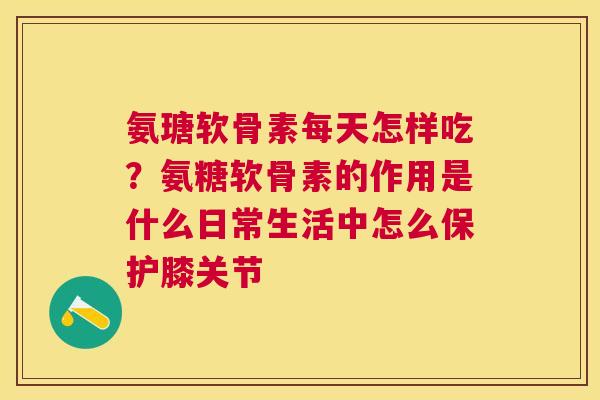 氨瑭软骨素每天怎样吃？氨糖软骨素的作用是什么日常生活中怎么保护膝关节