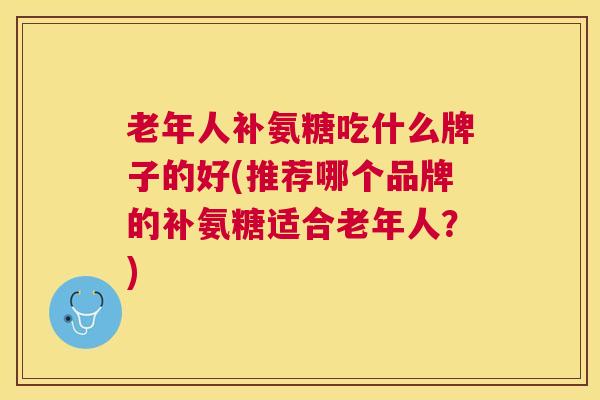 老年人补氨糖吃什么牌子的好(推荐哪个品牌的补氨糖适合老年人？)