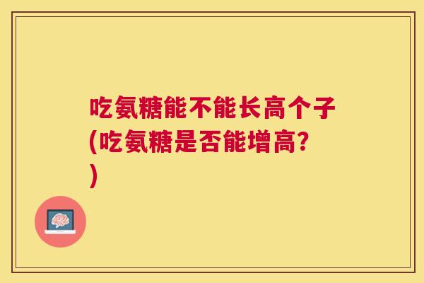 吃氨糖能不能长高个子(吃氨糖是否能增高？)