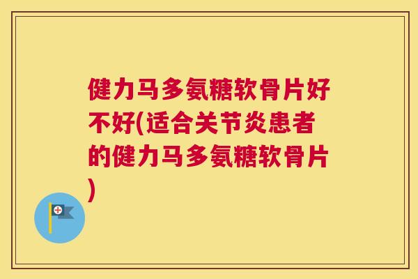 健力马多氨糖软骨片好不好(适合关节炎患者的健力马多氨糖软骨片)