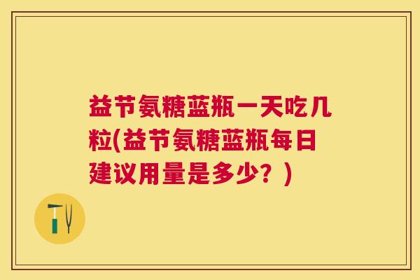 益节氨糖蓝瓶一天吃几粒(益节氨糖蓝瓶每日建议用量是多少？)