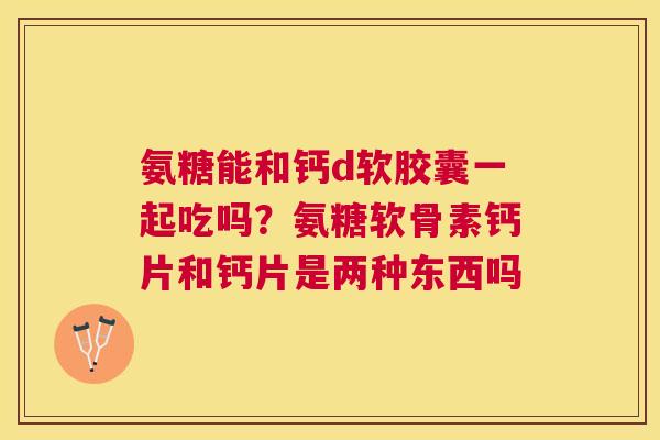 氨糖能和钙d软胶囊一起吃吗？氨糖软骨素钙片和钙片是两种东西吗