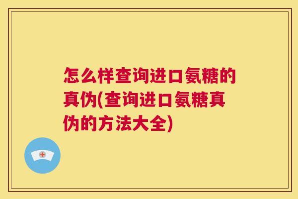 怎么样查询进口氨糖的真伪(查询进口氨糖真伪的方法大全)