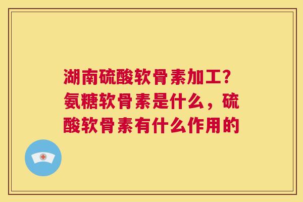 湖南硫酸软骨素加工？氨糖软骨素是什么，硫酸软骨素有什么作用的