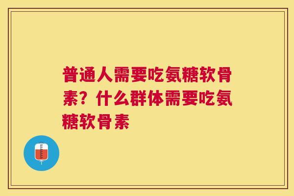 普通人需要吃氨糖软骨素？什么群体需要吃氨糖软骨素