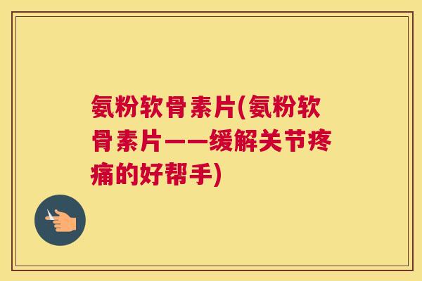 氨粉软骨素片(氨粉软骨素片——缓解关节疼痛的好帮手)