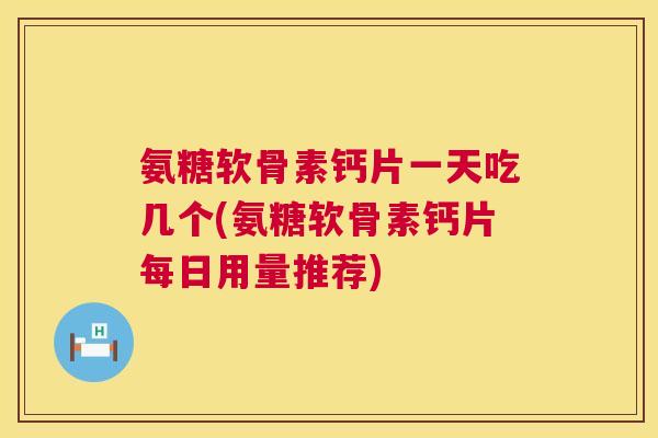 氨糖软骨素钙片一天吃几个(氨糖软骨素钙片每日用量推荐)
