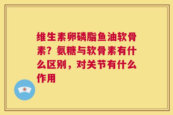 维生素卵磷脂鱼油软骨素？氨糖与软骨素有什么区别，对关节有什么作用