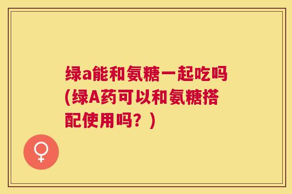 绿a能和氨糖一起吃吗(绿A药可以和氨糖搭配使用吗？)
